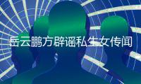 岳云鹏方辟谣私生女传闻：无端造谣 已向平台举报 